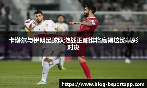 卡塔尔与伊朗足球队激战正酣谁将赢得这场精彩对决